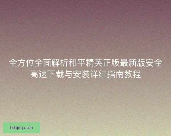 全方位全面解析和平精英正版最新版安全高速下载与安装详细指南教程