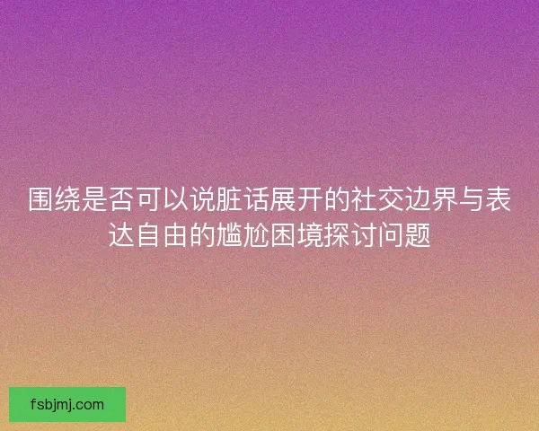 围绕是否可以说脏话展开的社交边界与表达自由的尴尬困境探讨问题