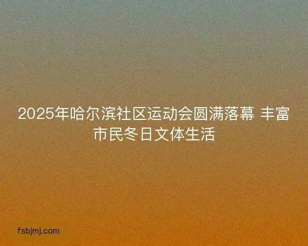 2025年哈尔滨社区运动会圆满落幕 丰富市民冬日文体生活