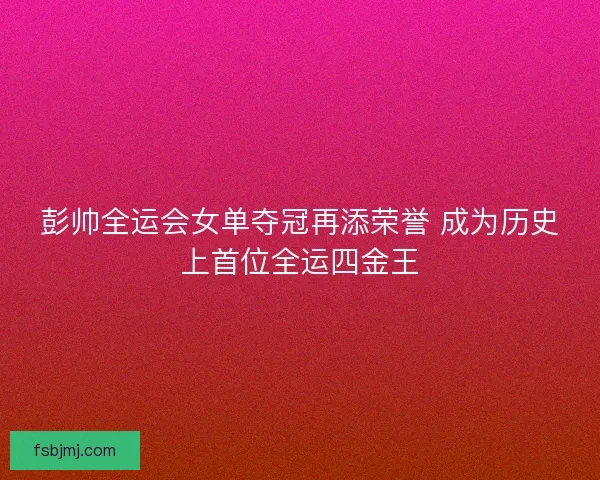 彭帅全运会女单夺冠再添荣誉 成为历史上首位全运四金王
