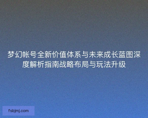 梦幻帐号全新价值体系与未来成长蓝图深度解析指南战略布局与玩法升级