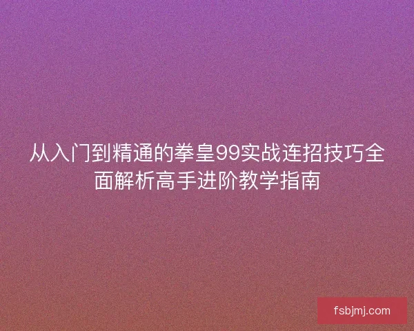 从入门到精通的拳皇99实战连招技巧全面解析高手进阶教学指南