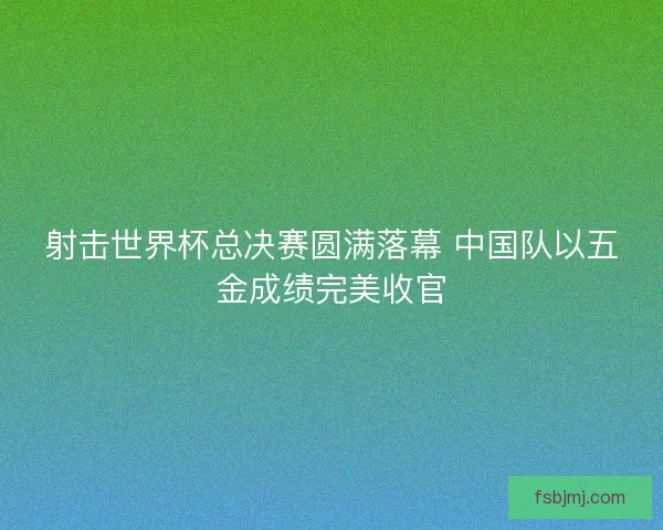射击世界杯总决赛圆满落幕 中国队以五金成绩完美收官